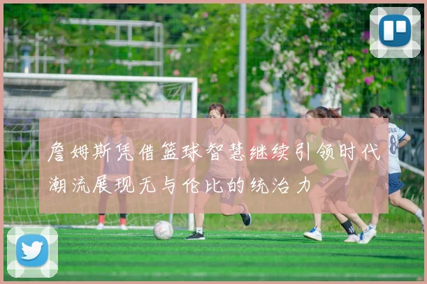 詹姆斯凭借篮球智慧继续引领时代潮流展现无与伦比的统治力