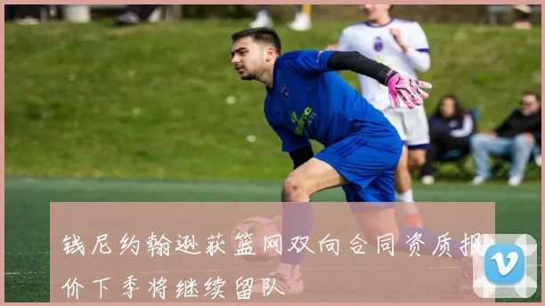 钱尼约翰逊获篮网双向合同资质报价下季将继续留队