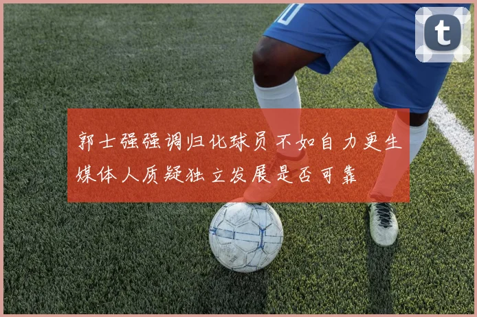 郭士强强调归化球员不如自力更生媒体人质疑独立发展是否可靠