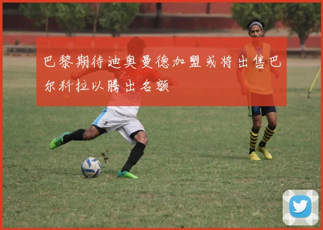 巴黎期待迪奥曼德加盟或将出售巴尔科拉以腾出名额