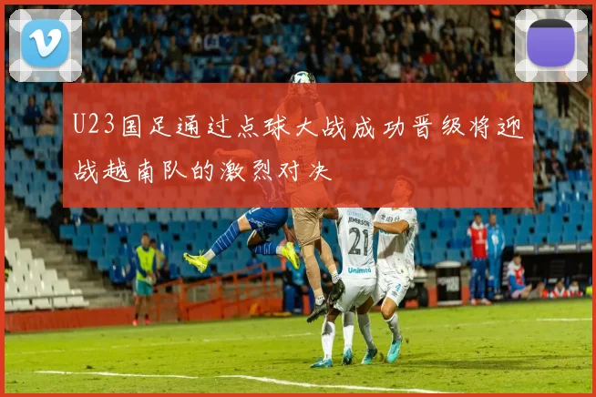 U23国足通过点球大战成功晋级将迎战越南队的激烈对决