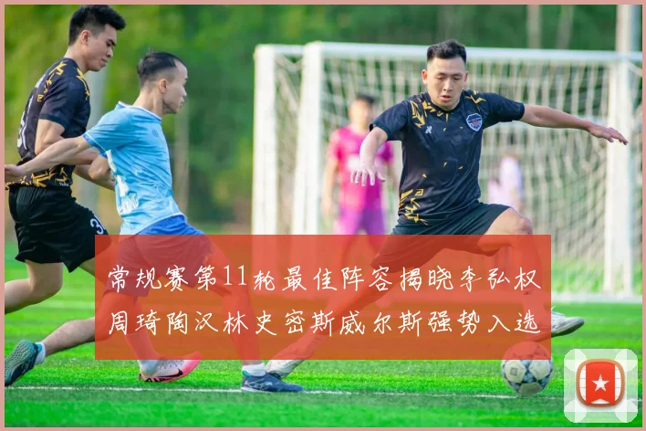 常规赛第11轮最佳阵容揭晓李弘权周琦陶汉林史密斯威尔斯强势入选