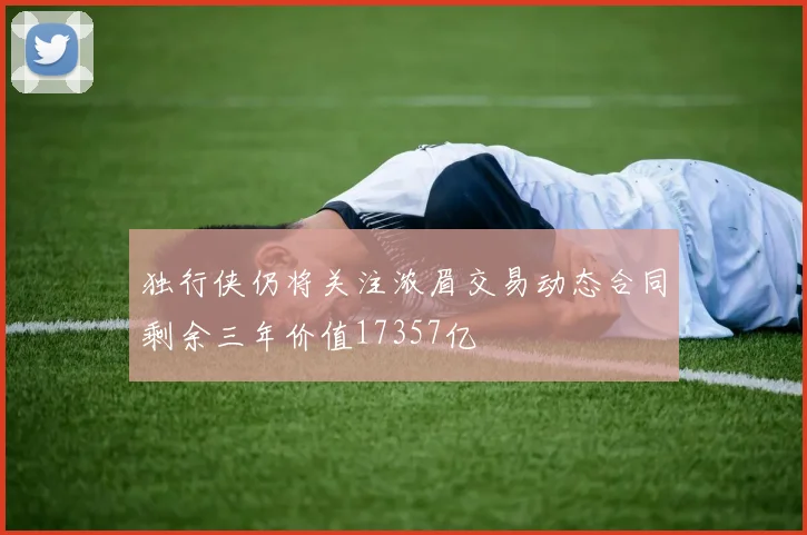 独行侠仍将关注浓眉交易动态合同剩余三年价值17357亿