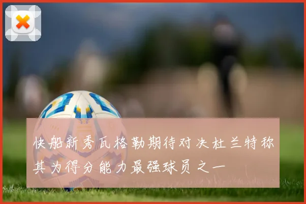 快船新秀瓦格勒期待对决杜兰特称其为得分能力最强球员之一