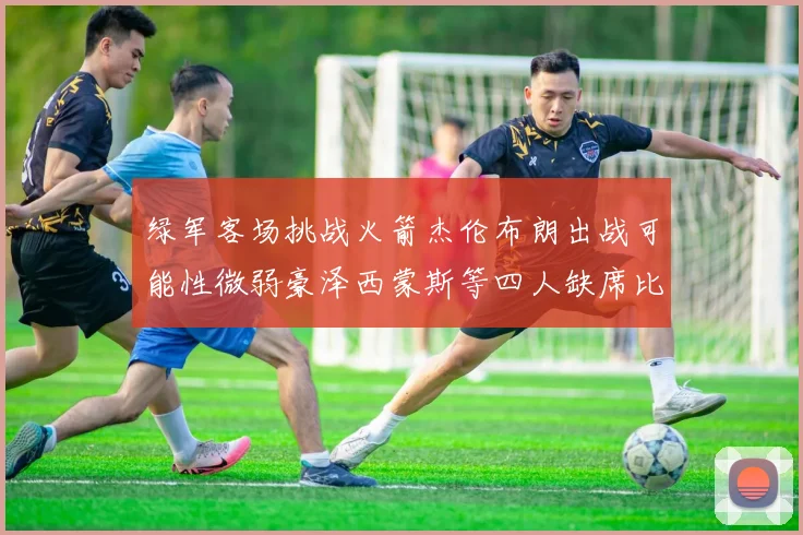 绿军客场挑战火箭杰伦布朗出战可能性微弱豪泽西蒙斯等四人缺席比赛
