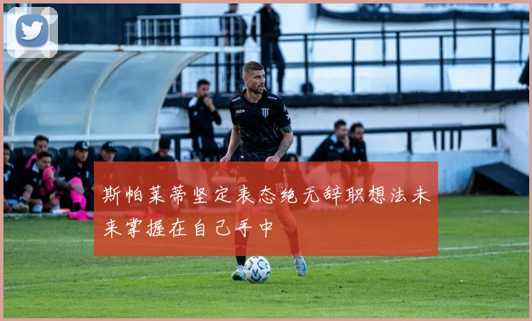 斯帕莱蒂坚定表态绝无辞职想法未来掌握在自己手中