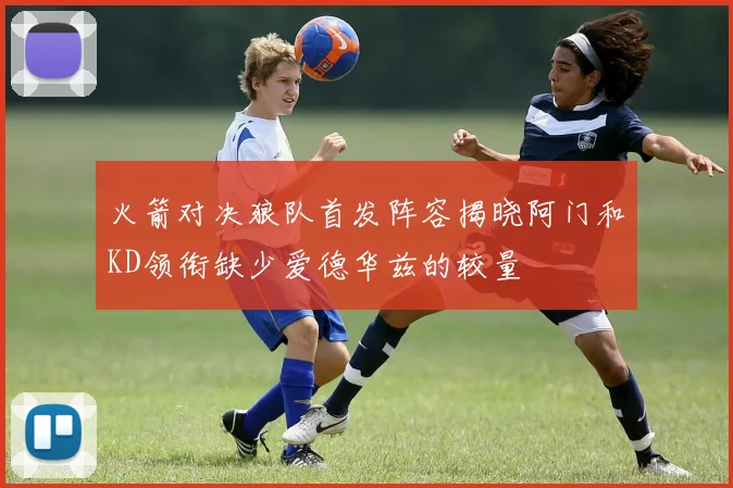 火箭对决狼队首发阵容揭晓阿门和KD领衔缺少爱德华兹的较量
