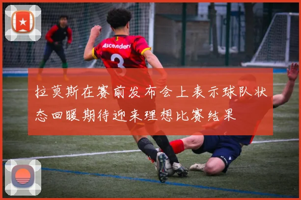 拉莫斯在赛前发布会上表示球队状态回暖期待迎来理想比赛结果