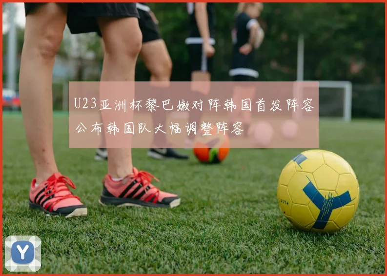 U23亚洲杯黎巴嫩对阵韩国首发阵容公布韩国队大幅调整阵容
