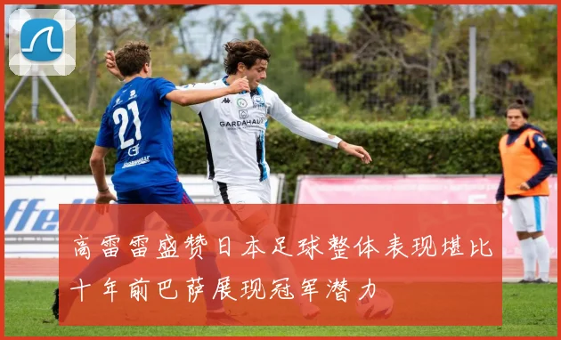 高雷雷盛赞日本足球整体表现堪比十年前巴萨展现冠军潜力