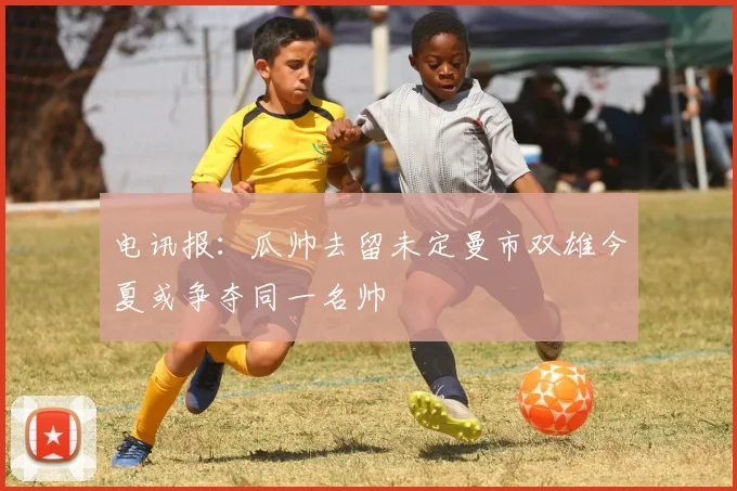 电讯报：瓜帅去留未定曼市双雄今夏或争夺同一名帅