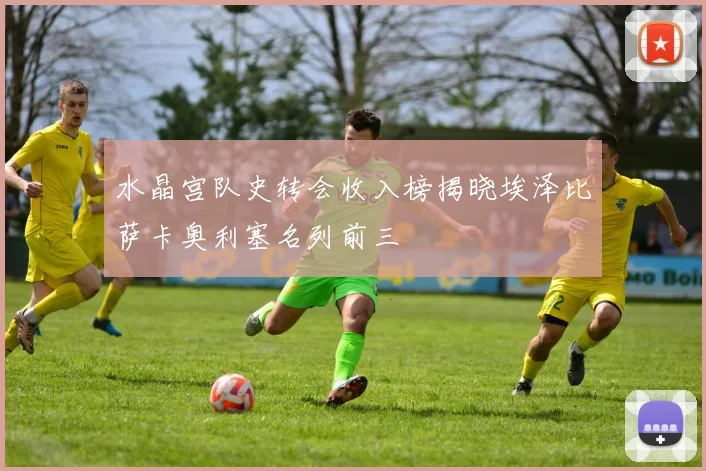 水晶宫队史转会收入榜揭晓埃泽比萨卡奥利塞名列前三