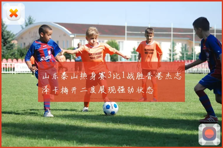 山东泰山热身赛3比1战胜香港杰志泽卡梅开二度展现强劲状态