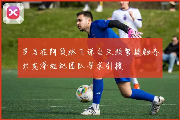 罗马在阿莫林下课当天频繁接触齐尔克泽经纪团队寻求引援