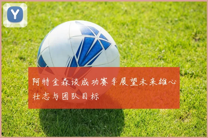 阿特金森谈成功赛季展望未来雄心壮志与团队目标