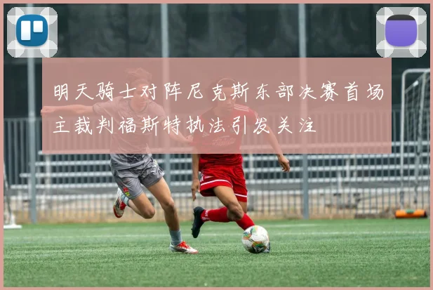 明天骑士对阵尼克斯东部决赛首场主裁判福斯特执法引发关注