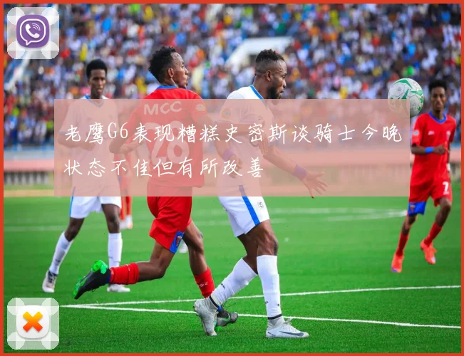 老鹰G6表现糟糕史密斯谈骑士今晚状态不佳但有所改善