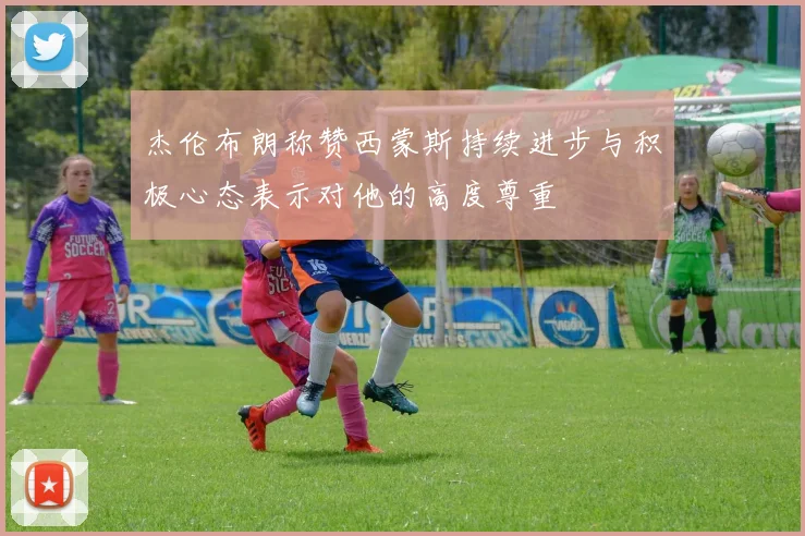 杰伦布朗称赞西蒙斯持续进步与积极心态表示对他的高度尊重