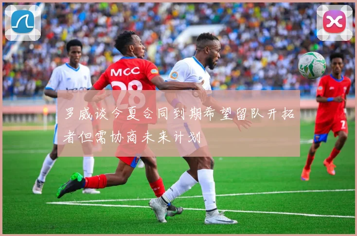罗威谈今夏合同到期希望留队开拓者但需协商未来计划