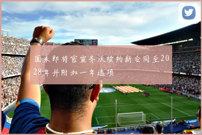 国米即将官宣齐沃续约新合同至2028年并附加一年选项