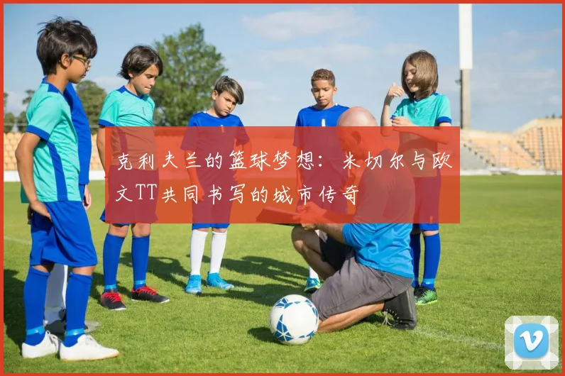 克利夫兰的篮球梦想：米切尔与欧文TT共同书写的城市传奇
