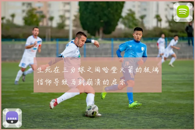 生死在三分球之间哈登火箭的极端信仰导致马刺崩溃的启示