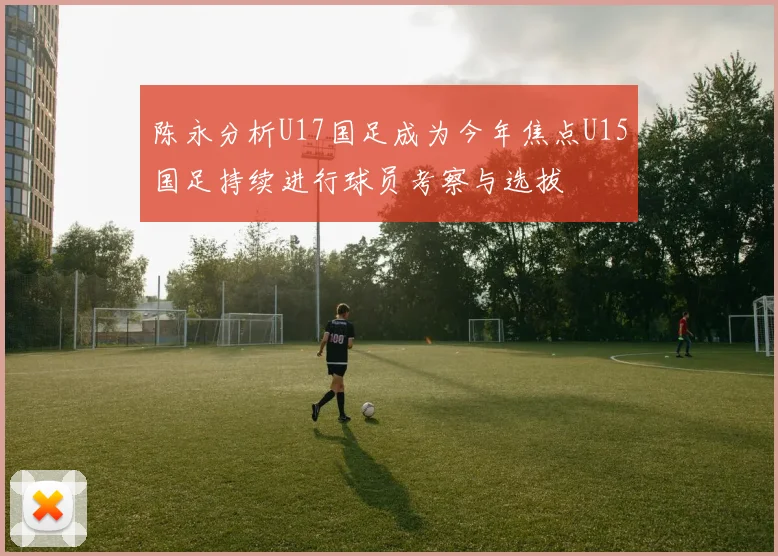 陈永分析U17国足成为今年焦点U15国足持续进行球员考察与选拔
